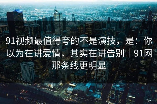 91视频最值得夸的不是演技，是：你以为在讲爱情，其实在讲告别｜91网那条线更明显