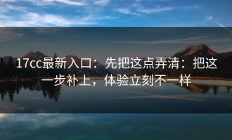 17cc最新入口：先把这点弄清：把这一步补上，体验立刻不一样