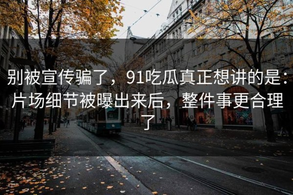 别被宣传骗了，91吃瓜真正想讲的是：片场细节被曝出来后，整件事更合理了