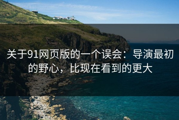关于91网页版的一个误会：导演最初的野心，比现在看到的更大