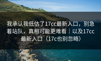 我承认我低估了17cc最新入口，别急着站队，真相可能更难看｜以及17cc最新入口（17c也别忽略）