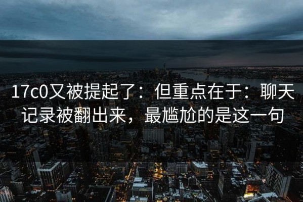17c0又被提起了：但重点在于：聊天记录被翻出来，最尴尬的是这一句
