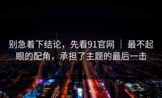 别急着下结论，先看91官网 ｜ 最不起眼的配角，承担了主题的最后一击