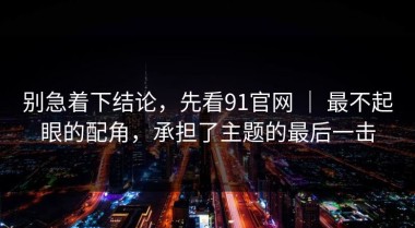 别急着下结论，先看91官网 ｜ 最不起眼的配角，承担了主题的最后一击