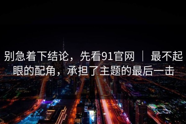 别急着下结论，先看91官网 ｜ 最不起眼的配角，承担了主题的最后一击
