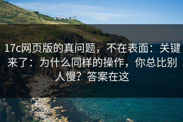 17c网页版的真问题，不在表面：关键来了：为什么同样的操作，你总比别人慢？答案在这