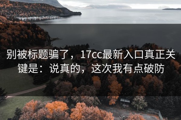 别被标题骗了，17cc最新入口真正关键是：说真的，这次我有点破防