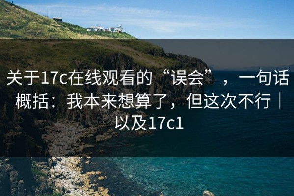 关于17c在线观看的“误会”，一句话概括：我本来想算了，但这次不行｜以及17c1