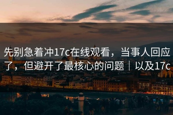 先别急着冲17c在线观看，当事人回应了，但避开了最核心的问题｜以及17c