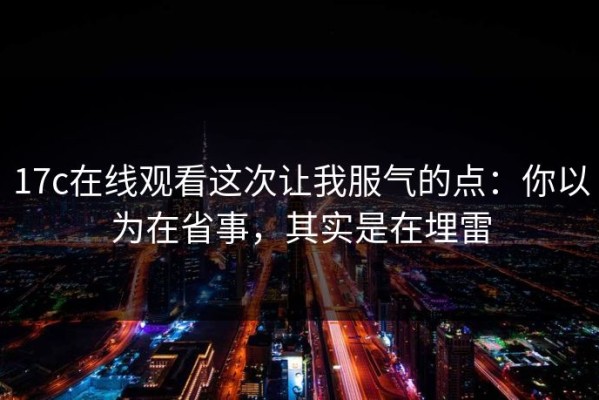 17c在线观看这次让我服气的点：你以为在省事，其实是在埋雷