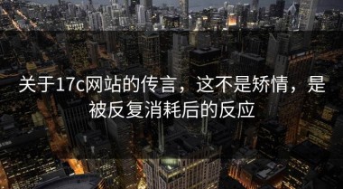 关于17c网站的传言，这不是矫情，是被反复消耗后的反应