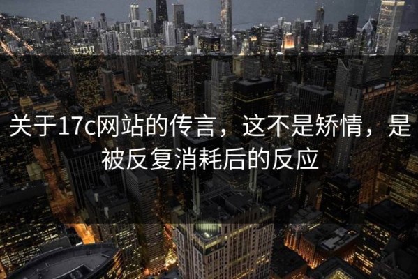 关于17c网站的传言，这不是矫情，是被反复消耗后的反应