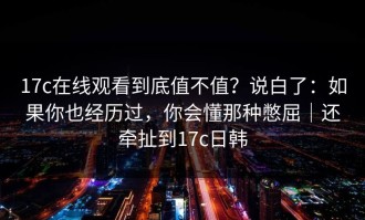 17c在线观看到底值不值？说白了：如果你也经历过，你会懂那种憋屈｜还牵扯到17c日韩