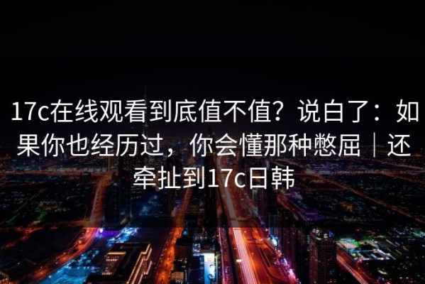 17c在线观看到底值不值？说白了：如果你也经历过，你会懂那种憋屈｜还牵扯到17c日韩