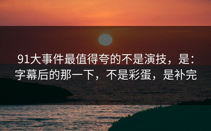91大事件最值得夸的不是演技，是：字幕后的那一下，不是彩蛋，是补完