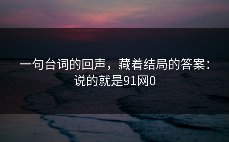 一句台词的回声,藏着结局的答案:说的就是91网0 一句台词的回声,藏着结局的答案:说的就是91网0