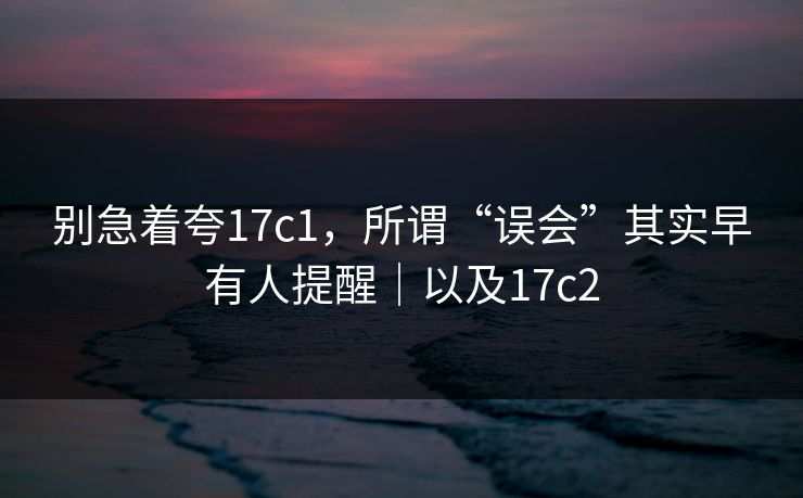 别急着夸17c1,所谓“误会”其实早有人提醒|以及17c2 别急着夸17c1,所谓“误会”其实早有人提醒|以及17c2