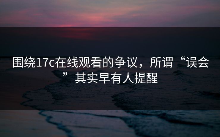 围绕17c在线观看的争议,所谓“误会”其实早有人提醒 围绕17c在线观看的争议,所谓“误会”其实早有人提醒
