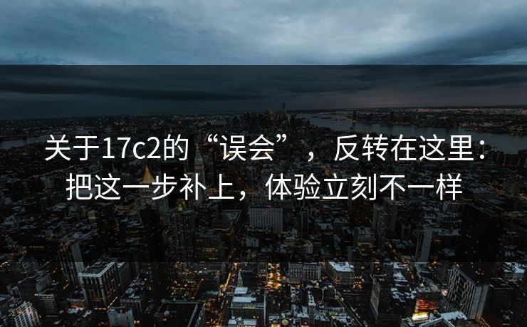 关于17c2的“误会”,反转在这里:把这一步补上,体验立刻不一样 关于17c2的“误会”,反转在这里:把这一步补上,体验立刻不一样