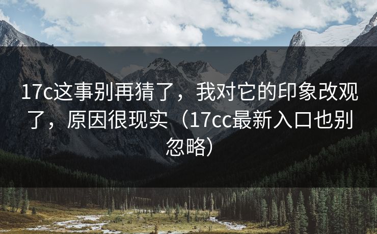 17c这事别再猜了，我对它的印象改观了，原因很现实（17cc最新入口也别忽略）