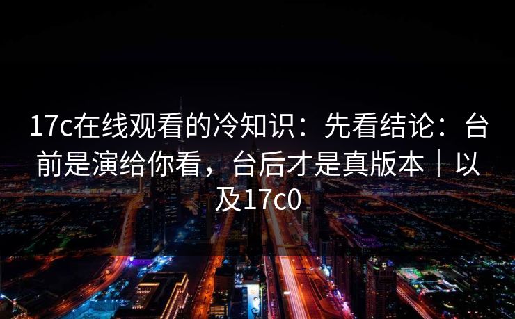 17c在线观看的冷知识：先看结论：台前是演给你看，台后才是真版本｜以及17c0