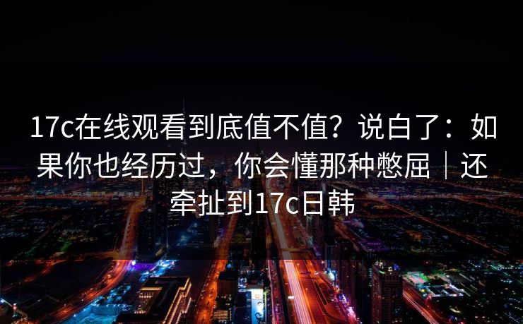 17c在线观看到底值不值?说白了:如果你也经历过,你会懂那种憋屈|还牵扯到17c日韩 17c在线观看到底值不值?说白了:如果你也经历过,你会懂那种憋屈|还牵扯到17c日韩