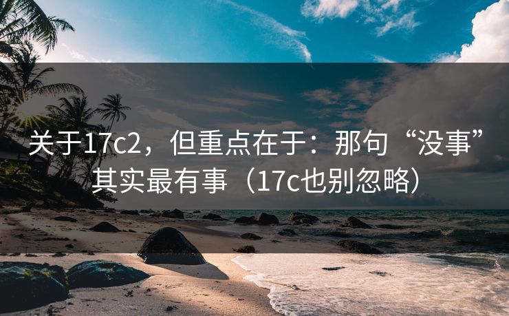 关于17c2，但重点在于：那句“没事”其实最有事（17c也别忽略）