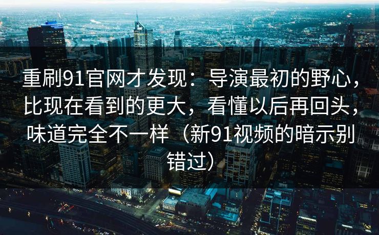 重刷91官网才发现：导演最初的野心，比现在看到的更大，看懂以后再回头，味道完全不一样（新91视频的暗示别错过）