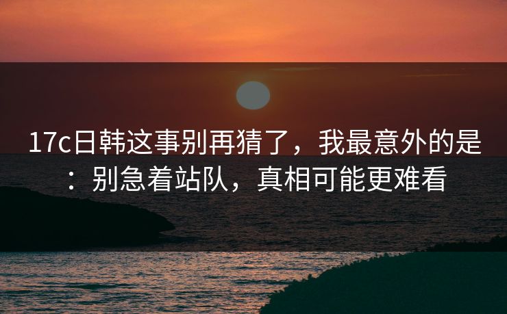 17c日韩这事别再猜了，我最意外的是：别急着站队，真相可能更难看