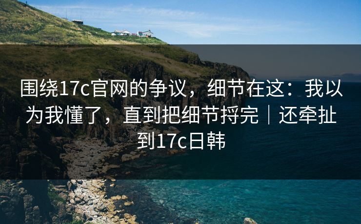 围绕17c官网的争议，细节在这：我以为我懂了，直到把细节捋完｜还牵扯到17c日韩