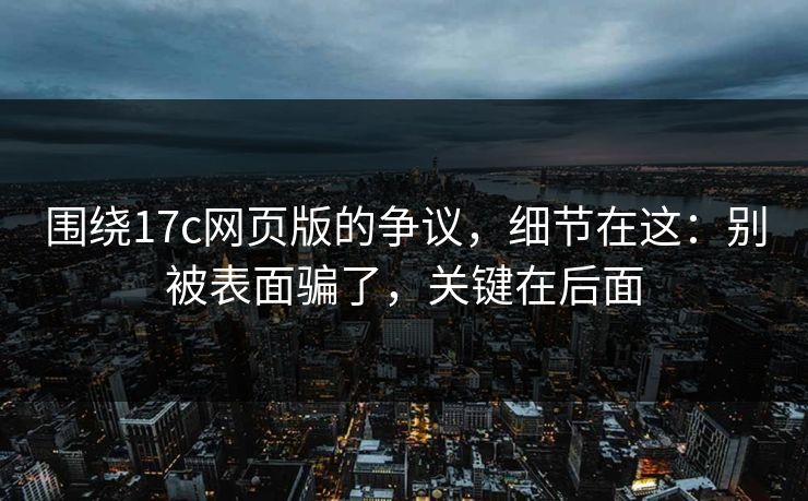 围绕17c网页版的争议，细节在这：别被表面骗了，关键在后面
