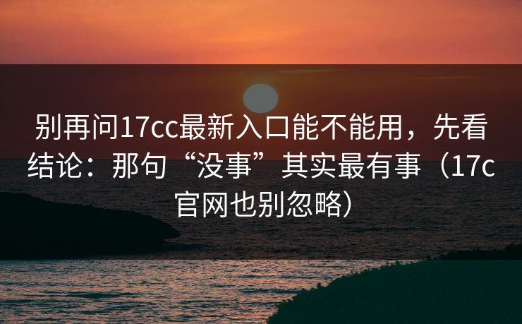 别再问17cc最新入口能不能用，先看结论：那句“没事”其实最有事（17c官网也别忽略）