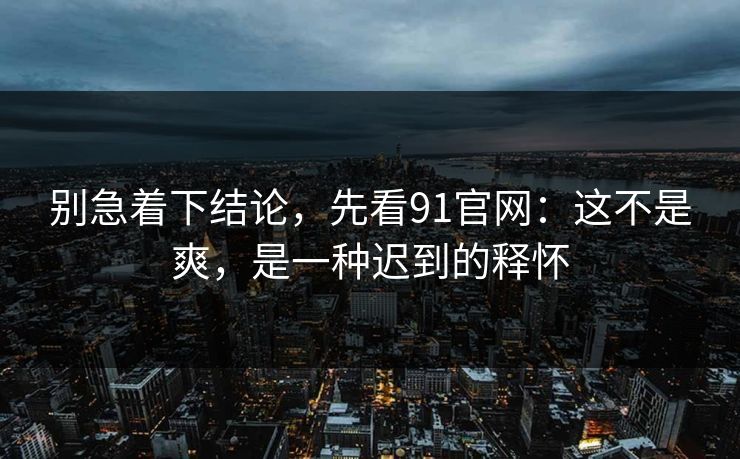 别急着下结论，先看91官网：这不是爽，是一种迟到的释怀