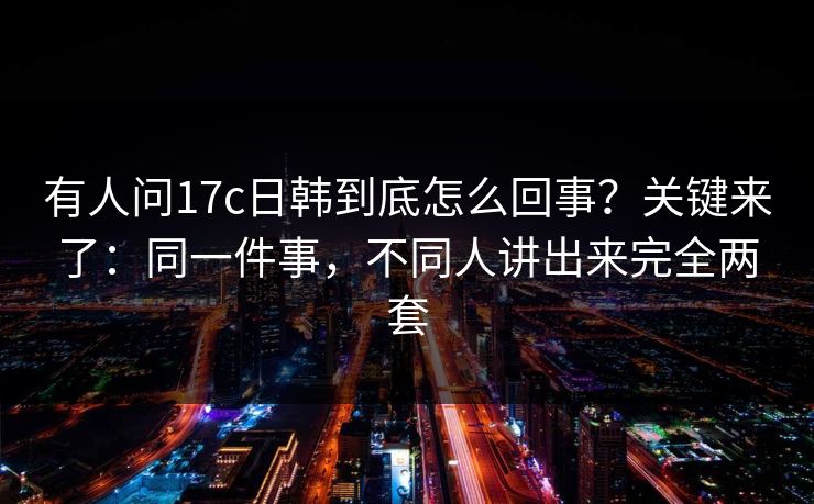 有人问17c日韩到底怎么回事？关键来了：同一件事，不同人讲出来完全两套