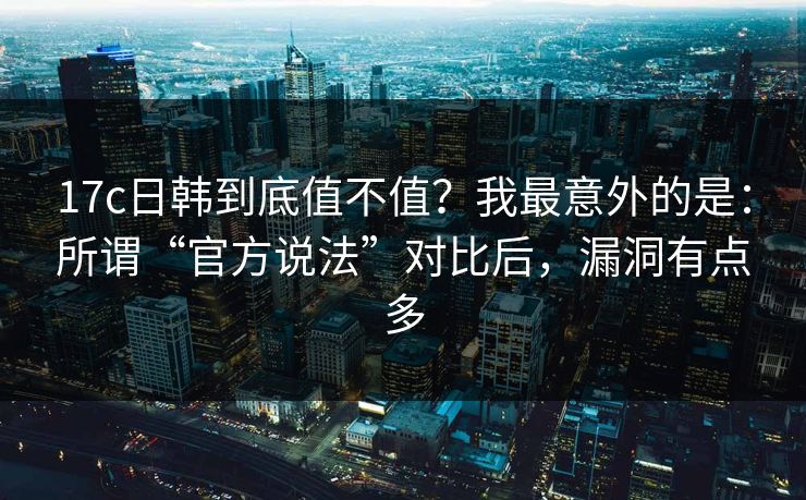 17c日韩到底值不值？我最意外的是：所谓“官方说法”对比后，漏洞有点多