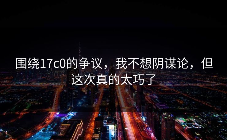围绕17c0的争议，我不想阴谋论，但这次真的太巧了