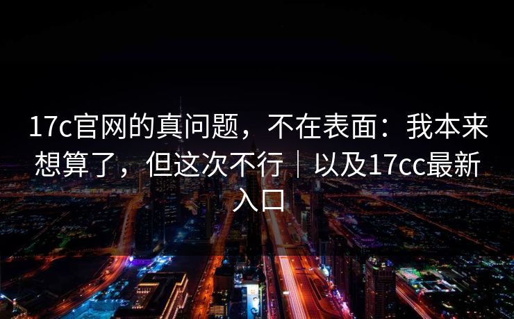 17c官网的真问题，不在表面：我本来想算了，但这次不行｜以及17cc最新入口