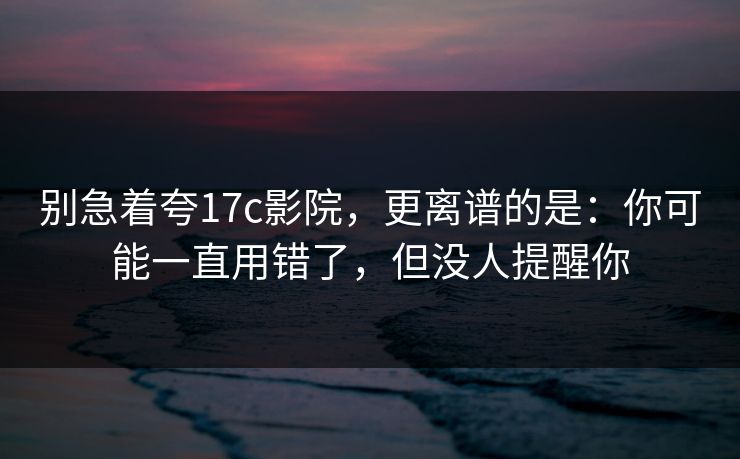 别急着夸17c影院，更离谱的是：你可能一直用错了，但没人提醒你