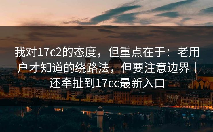 我对17c2的态度，但重点在于：老用户才知道的绕路法，但要注意边界｜还牵扯到17cc最新入口