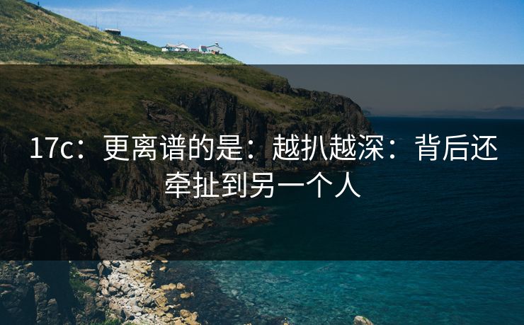 17c：更离谱的是：越扒越深：背后还牵扯到另一个人