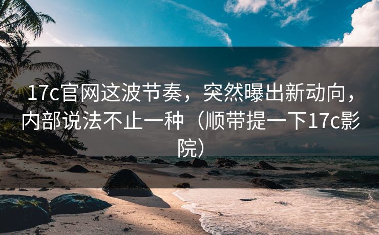 17c官网这波节奏，突然曝出新动向，内部说法不止一种（顺带提一下17c影院）
