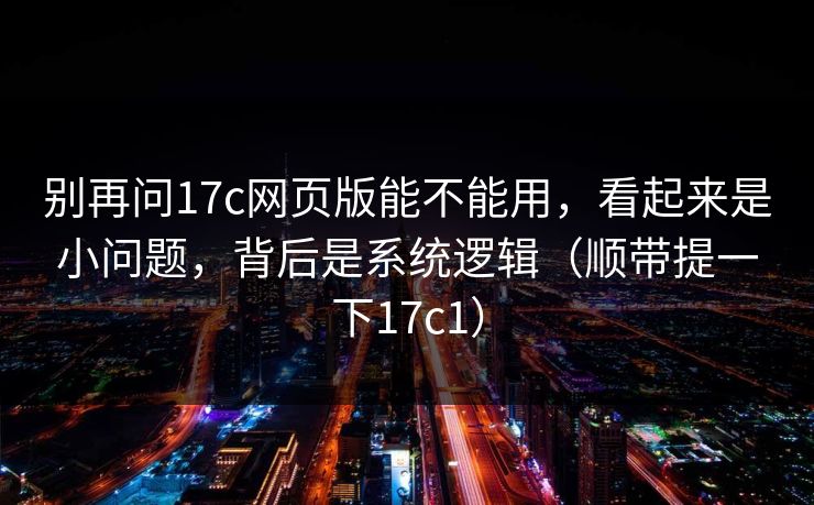 别再问17c网页版能不能用，看起来是小问题，背后是系统逻辑（顺带提一下17c1）