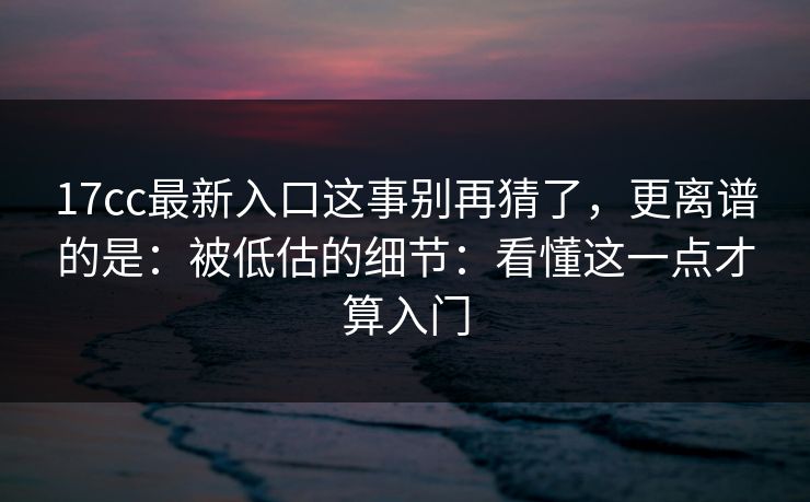 17cc最新入口这事别再猜了，更离谱的是：被低估的细节：看懂这一点才算入门