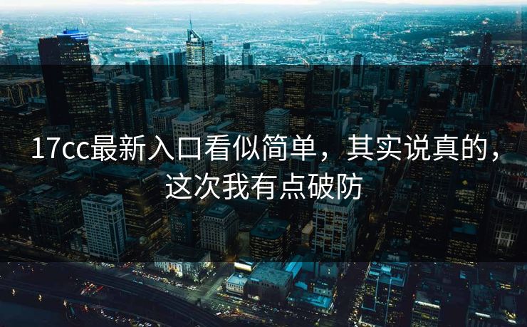 17cc最新入口看似简单，其实说真的，这次我有点破防