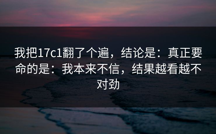 我把17c1翻了个遍，结论是：真正要命的是：我本来不信，结果越看越不对劲