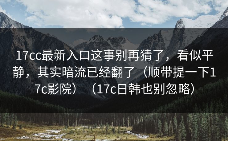 17cc最新入口这事别再猜了，看似平静，其实暗流已经翻了（顺带提一下17c影院）（17c日韩也别忽略）