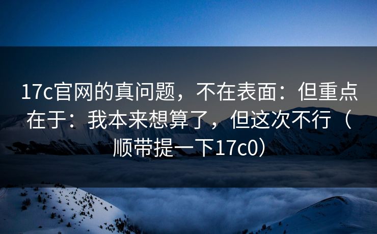 17c官网的真问题，不在表面：但重点在于：我本来想算了，但这次不行（顺带提一下17c0）