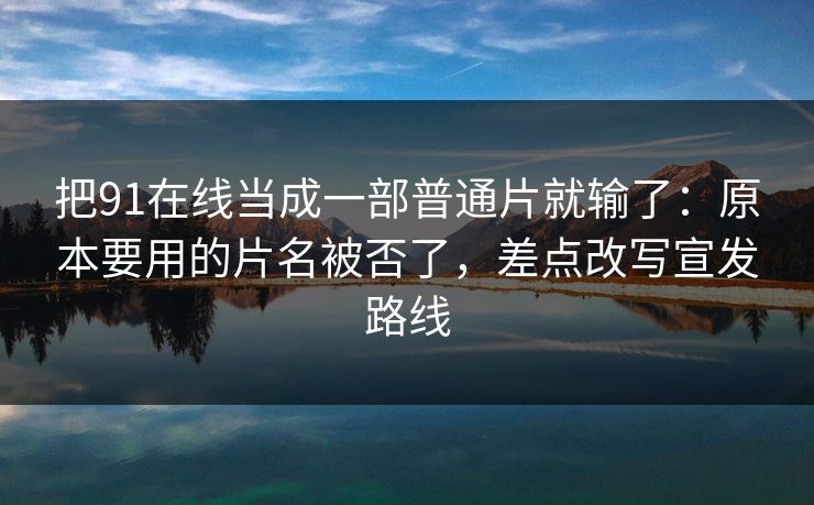 把91在线当成一部普通片就输了：原本要用的片名被否了，差点改写宣发路线