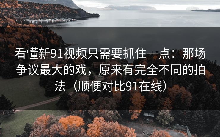 看懂新91视频只需要抓住一点：那场争议最大的戏，原来有完全不同的拍法（顺便对比91在线）