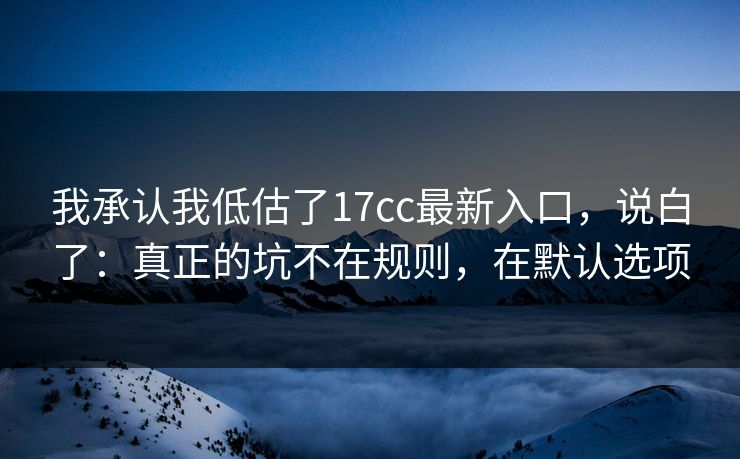 我承认我低估了17cc最新入口，说白了：真正的坑不在规则，在默认选项